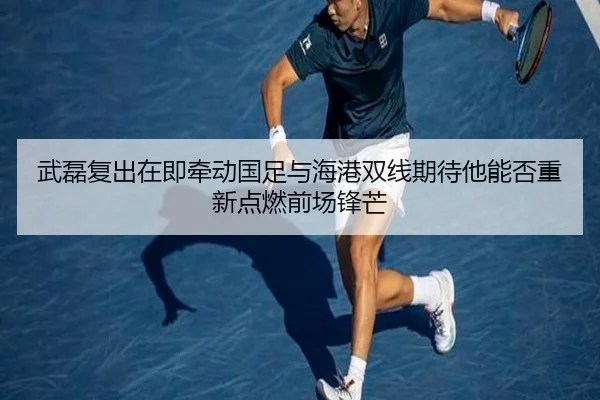 武磊复出在即牵动国足与海港双线期待他能否重新点燃前场锋芒